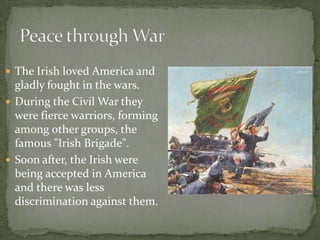 The Irish loved America and gladly fought in the wars. During the Civil War they were fierce warriors, forming among other groups, the famous "Irish Brigade". Soon after, the Irish were being accepted in America and there was less discrimination against them.Peace through War