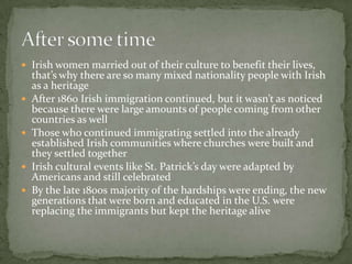 Irish women married out of their culture to benefit their lives, that’s why there are so many mixed nationality people with Irish as a heritage After 1860 Irish immigration continued, but it wasn’t as noticed because there were large amounts of people coming from other countries as well  Those who continued immigrating settled into the already established Irish communities where churches were built and they settled togetherIrish cultural events like St. Patrick’s day were adapted by Americans and still celebratedBy the late 1800s majority of the hardships were ending, the new generations that were born and educated in the U.S. were replacing the immigrants but kept the heritage aliveAfter some time