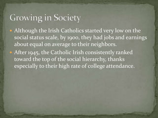 Although the Irish Catholics started very low on the social status scale, by 1900, they had jobs and earnings about equal on average to their neighbors.  After 1945, the Catholic Irish consistently ranked toward the top of the social hierarchy, thanks especially to their high rate of college attendance.Growing in Society
