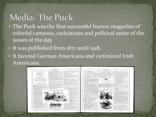 The Puck was the first successful humor magazine of colorful cartoons, caricatures and political satire of the issues of the day. It was published from 1871 until 1918.It favored German Americans and victimized Irish Americans.Media- The Puck
