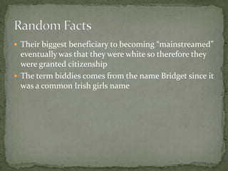 Their biggest beneficiary to becoming “mainstreamed” eventually was that they were white so therefore they were granted citizenship The term biddies comes from the name Bridget since it was a common Irish girls nameRandom Facts