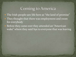 The Irish people saw life here as “the land of promise”They thought that there was employment and room for everybody Before they came over they attended an “American wake” where they said bye to everyone that was leavingComing to America