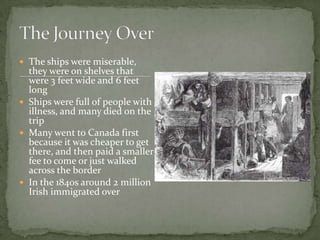 The ships were miserable, they were on shelves that were 3 feet wide and 6 feet longShips were full of people with illness, and many died on the tripMany went to Canada first because it was cheaper to get there, and then paid a smaller fee to come or just walked across the borderIn the 1840s around 2 million Irish immigrated overThe Journey Over