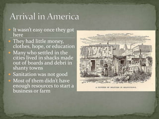 It wasn’t easy once they got here They had little money, clothes, hope, or educationMany who settled in the cities lived in shacks made out of boards and debri in shanty townsSanitation was not goodMost of them didn’t have enough resources to start a business or farmArrival in America