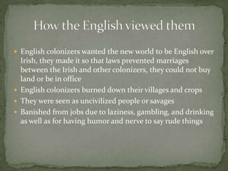 English colonizers wanted the new world to be English over Irish, they made it so that laws prevented marriages between the Irish and other colonizers, they could not buy land or be in officeEnglish colonizers burned down their villages and cropsThey were seen as uncivilized people or savagesBanished from jobs due to laziness, gambling, and drinking as well as for having humor and nerve to say rude things How the English viewed them