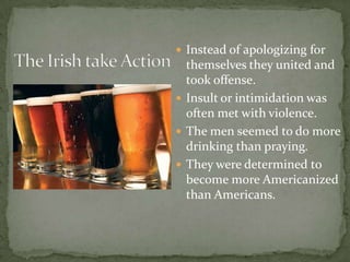 The Irish take ActionInstead of apologizing for themselves they united and took offense. Insult or intimidation was often met with violence. The men seemed to do more drinking than praying.They were determined to become more Americanized than Americans.
