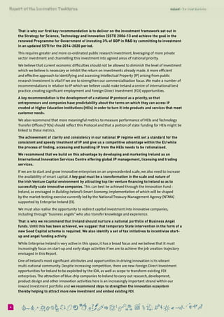 64
That is why our first key recommendation is to deliver on the investment framework set out in
the Strategy for Science, Technology and Innovation (SSTI) 2006-13 and achieve the goal in the
renewed Programme for Government of investing 3% of GDP in R&D by committing to investment
in an updated SSTI for the 2014-2020 period.
This requires greater and more co-ordinated public research investment, leveraging of more private
sector investment and channelling this investment into agreed areas of national priority.
We believe that current economic difficulties should not be allowed to diminish the level of investment
which we believe is necessary or inhibit the return on investments already made. A more efficient
and effective approach to identifying and accessing Intellectual Property (IP) arising from public
research investment is vital if we are to strengthen our commercialisation focus.We make a number of
recommendations in relation to IP which we believe could make Ireland a centre of international best
practice, creating significant employment and Foreign Direct Investment (FDI) opportunities.
A key recommendation is the development of a national IP protocol as a priority, so that
entrepreneurs and companies have predictability about the terms on which they can access IP
created at Higher Education Institutions (HEIs) in order to turn it into products and services that meet
customer needs.
We also recommend that more meaningful metrics to measure performance of HEIs and Technology
Transfer Offices (TTOs) should reflect this Protocol and that a portion of state funding for HEIs might be
linked to these metrics.
The achievement of clarity and consistency in our national IP regime will set a standard for the
consistent and speedy treatment of IP and give us a competitive advantage within the EU while
the process of finding, accessing and bundling IP from the HEIs needs to be rationalised.
We recommend that we build on this advantage by developing and marketing Ireland as an
International Innovation Services Centre offering global IP management, licensing and trading
services.
If we are to start and grow innovative enterprises on an unprecedented scale, we also need to increase
the availability of smart capital. A key goal must be a transformation in the scale and nature of
the Irish Venture Capital environment by attracting top tier venture financing to Ireland so as to
successfully scale innovative companies. This can best be achieved through the Innovation Fund -
Ireland, as envisaged in Building Ireland’s Smart Economy, implementation of which will be shaped
by the market-testing exercise currently led by the National Treasury Management Agency (NTMA)
supported by Enterprise Ireland (EI).
We must also realise the opportunity to redirect capital investment into innovative companies,
including through “business angels” who also transfer knowledge and experience.
That is why we recommend that Ireland should nurture a national portfolio of Business Angel
funds. Until this has been achieved, we suggest that temporary State intervention in the form of a
new Seed Capital scheme is required. We also identify a set of tax initiatives to incentivise start-
up and angel funding activity.
While Enterprise Ireland is very active in this space, it has a broad focus and we believe that it must
increasingly focus on start-up and early stage activities if we are to achieve the job creation trajectory
envisaged in this Report.
One of Ireland’s most significant attributes and opportunities in driving innovation is its vibrant
multi-national community. Despite increasing competition, there are new Foreign Direct Investment
opportunities for Ireland to be exploited by the IDA, as well as scope to transform existing FDI
enterprises.The attraction of blue chip companies to Ireland to carry out research, development,
product design and other innovation activities here is an increasingly important strand within our
inward investment portfolio and we recommend steps to strengthen the innovation ecosystem
thereby helping to attract more new investment and embed existing FDI.
 