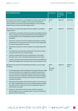 97
KEY RECOMMENDATIONS Lead Actor/s Indicative
Exchequer
cost
Timeline
9.1 While Enterprise Ireland has a broad agenda to support export-focused
Irish enterprise, its mission, strategies, business plans and expenditure
need to prioritise more clearly, and provide leadership in, the increasingly
important areas of start-up and early-stage activities.
M/ETE	
EI
High cost Short Term
9.2  Introduce a new State seed capital scheme (in addition to existing EI
supports) which:
+	 would fill the current gap in private seed capital, by providing milestone-
driven funding for each approved project (the level of funding will vary
considerably by sector but will typically be between €100,000 and
€500,000);
+	 introduces a moratorium for the immediate period ahead on existing
requirements for co-investment from other sources where appropriate
to enable strong prospects to proceed;
+	 significantly increases the number of projects securing funding of this
level;
+	 is evaluated by measuring wider employment and economic impacts,
not just the direct return on capital invested;
+	 should be reviewed after five years for effectiveness, and annually
thereafter with a view to ultimately withdrawing from the market;
+	 involves a private sector panel which would make recommendations on
specific technology sectors and markets and on which projects to fund.
M/ETE
EI
High Cost Short Term
9.3  Build on the work of EI, InterTradeIreland and others to nurture angel
funding by:
+	 formally approving a national portfolio of sector-specific Business Angel
funds and starting to do so during 2010; to qualify for approval each
such fund should be substantially composed of previously successful
innovators who wish to apply their expertise and resources to helping
new start-up companies succeed; such innovators may be found also
amongst the Diaspora;
+	 offering direct financing for administrative support for up to two years
at a value of €50,000/year for each such new approved Business Angel
fund, after which it is expected to be self sustaining with respect to
administration overheads;
+	 Implement a €10 million fund to be made available to approved
Business Angel funds on a competitive basis as a primer to help these
groups raise their initial funds.
M/ETE
EI
Intertrade
Ireland
High Cost Medium
Term
 