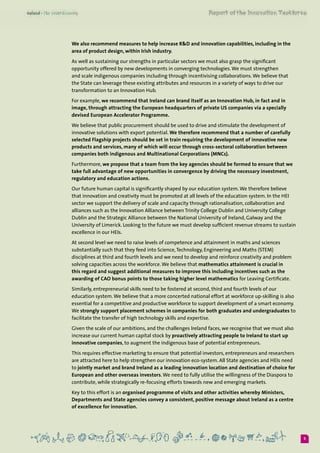 5
We also recommend measures to help increase R&D and innovation capabilities, including in the
area of product design, within Irish industry.
As well as sustaining our strengths in particular sectors we must also grasp the significant
opportunity offered by new developments in converging technologies.We must strengthen
and scale indigenous companies including through incentivising collaborations.We believe that
the State can leverage these existing attributes and resources in a variety of ways to drive our
transformation to an Innovation Hub.
For example, we recommend that Ireland can brand itself as an Innovation Hub, in fact and in
image, through attracting the European headquarters of private US companies via a specially
devised European Accelerator Programme.
We believe that public procurement should be used to drive and stimulate the development of
innovative solutions with export potential. We therefore recommend that a number of carefully
selected Flagship projects should be set in train requiring the development of innovative new
products and services, many of which will occur through cross-sectoral collaboration between
companies both indigenous and Multinational Corporations (MNCs).
Furthermore, we propose that a team from the key agencies should be formed to ensure that we
take full advantage of new opportunities in convergence by driving the necessary investment,
regulatory and education actions.
Our future human capital is significantly shaped by our education system.We therefore believe
that innovation and creativity must be promoted at all levels of the education system. In the HEI
sector we support the delivery of scale and capacity through rationalisation, collaboration and
alliances such as the Innovation Alliance between Trinity College Dublin and University College
Dublin and the Strategic Alliance between the National University of Ireland, Galway and the
University of Limerick. Looking to the future we must develop sufficient revenue streams to sustain
excellence in our HEIs.
At second level we need to raise levels of competence and attainment in maths and sciences
substantially such that they feed into Science,Technology, Engineering and Maths (STEM)
disciplines at third and fourth levels and we need to develop and reinforce creativity and problem
solving capacities across the workforce.We believe that mathematics attainment is crucial in
this regard and suggest additional measures to improve this including incentives such as the
awarding of CAO bonus points to those taking higher level mathematics for Leaving Certificate.
Similarly, entrepreneurial skills need to be fostered at second, third and fourth levels of our
education system.We believe that a more concerted national effort at workforce up-skilling is also
essential for a competitive and productive workforce to support development of a smart economy.
We strongly support placement schemes in companies for both graduates and undergraduates to
facilitate the transfer of high technology skills and expertise.
Given the scale of our ambitions, and the challenges Ireland faces, we recognise that we must also
increase our current human capital stock by proactively attracting people to Ireland to start up
innovative companies, to augment the indigenous base of potential entrepreneurs.
This requires effective marketing to ensure that potential investors, entrepreneurs and researchers
are attracted here to help strengthen our innovation eco-system. All State agencies and HEIs need
to jointly market and brand Ireland as a leading innovation location and destination of choice for
European and other overseas investors.We need to fully utilise the willingness of the Diaspora to
contribute, while strategically re-focusing efforts towards new and emerging markets.
Key to this effort is an organised programme of visits and other activities whereby Ministers,
Departments and State agencies convey a consistent, positive message about Ireland as a centre
of excellence for innovation.
 