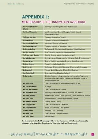 Appendix 1:
Membership of the Innovation Taskforce
Mr. Dermot McCarthy
(Chair)
Secretary General, Department of the Taoiseach
Mr. Lionel Alexander Vice-President and General Manager, Hewlett Packard
(Manufacturing) Ltd.
Professor Don Barry President, University of Limerick
Dr. Hugh Brady President, University College Dublin
Mr. Damien Callaghan Investment Director, Intel Capital
Mr. Michael Carmody President, Institute of Technology,Tralee
Dr. Steven Collins Co-Founder & Chief Executive Officer, Kore Virtual Machines
Mr. Ned Costello Chief Executive, Irish Universities Association
Professor Frank Gannon Director General, Science Foundation Ireland
Mr. Seán Gorman Secretary General, Department of Enterprise,Trade & Employment
Mr. Joe Harford Chair of the High Level Action Group on Green Enterprise
Dr. John Hegarty Provost,Trinity College Dublin
Dr. Chris Horn Co-founder & former Chief Executive Officer, Iona Technologies
Dr. Brian Kelly Founder & Chief Executive Officer, Celtic Catalysts
Mr. Michael Kelly Chairman, Higher Education Authority
Dr. Burton Lee Director, European Entrepreneurship and Innovation Programme,
Stanford University School of Engineering; Managing Partner in
Innovarium Ventures
Mr. John Lynch Chief Executive Officer, Merrion Pharmaceuticals Ltd.
Ms. Tara MacMahon IP Lawyer
Mr. Dan MacSweeney Chief Executive Officer, Carbery
Ms. Brigid McManus Secretary General, Department of Education and Science
Mr. Bryan Mohally Vice President, Supply Chain Operations Europe, Johnson & Johnson
Mr. Jim O’Brien Second Secretary General, Department of Finance
Mr. Mark O’Donovan Director, Raglan Capital
Mr. Barry O’Leary Chief Executive Officer, IDA Ireland
Mr. Barry O’Sullivan Senior Vice-President, Cisco Systems
Dr. Paul Roben President, Celtic Consulting
Mr. Frank Ryan Chief Executive, Enterprise Ireland
Ms. Anna Scally Partner, KPMG
The Secretariat for the Taskforce was provided by the Department of the Taoiseach assisted by
colleagues in Forfás and the Department of Enterprise, Trade and Employment.
107
 