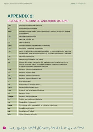 6108
Appendix 2:
Glossary of Acronyms and Abbreviations
AHSS Arts, Humanities and Social Sciences
BES Business Expansion Scheme
BioPAT Biopharmaceutical Process Analytical Technology: industry-led research network
supported by EI.
CAO Central Applications Office
CAT Capital Acquisition Tax
CGT Capital Gains Tax
CORD Commercialisation of Research and Development
CPD Continuing Professional Development
CSET Centre for Science, Engineering and Technology: Partnerships which link scientists
and engineers across academia and industry to address crucial research questions.
CSO Central Statistics Office
DES Department of Education and Science
DSE Discover Science and Engineering: DSE is a Government initiative that aims to
increase interest in science, technology, innovation and engineering among
students, teachers and members of the public.
ECDL European Computer Driving License
EEA European Economic Area
EEC European Economic Community
EERP European Economic Recovery Plan
EI Enterprise Ireland
EPA Environmental Protection Agency
EMEA Europe, Middle East and Africa
ESRI Economic and Social Research Institute
EU European Union
EuroStat European Statistical Agency
FÁS Training and Employment Authority
FDI Foreign Direct Investment
Forfás The national policy advisory body for enterprise and science.
GDP Gross Domestic Product
GNP Gross National Product
HEA Higher Education Authority
 