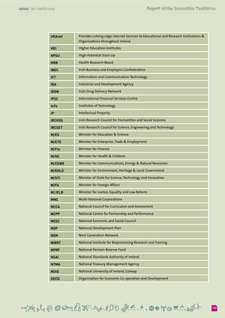 109
HEAnet Provides cutting edge Internet Services to Educational and Research Institutions &
Organisations throughout Ireland.
HEI Higher Education Institutes
HPSU High-Potential Start-Up
HRB Health Research Board
IBEC Irish Business and Employers Confederation
ICT Information and Communication Technology
IDA Industrial and Development Agency
IDDN Irish Drug Delivery Network
IFSC International Financial Services Centre
IoTs Institutes of Technology
IP Intellectual Property
IRCHSS Irish Research Council for Humanities and Social Sciences
IRCSET Irish Research Council for Science, Engineering and Technology
M/ES Minister for Education & Science
M/ETE Minister for Enterprise,Trade & Employment
M/Fin Minister for Finance
M/HC Minister for Health & Children
M/CENR Minister for Communications, Energy & Natural Resources
M/EHLG Minister for Environment, Heritage & Local Government
M/STI Minister of State for Science,Technology and Innovation
M/FA Minister for Foreign Affairs
M/JELR Minister for Justice, Equality and Law Reform
MNC Multi-National Corporations
NCCA National Council for Curriculum and Assessment
NCPP National Centre for Partnership and Performance
NESC National Economic and Social Council
NDP National Development Plan
NGN Next Generation Network
NiBRT National Institute for Bioprocessing Research and Training
NPRF National Pension Reserve Fund
NSAI National Standards Authority of Ireland
NTMA National Treasury Management Agency
NUIG National University of Ireland, Galway
OECD Organisation for Economic Co-operation and Development
 