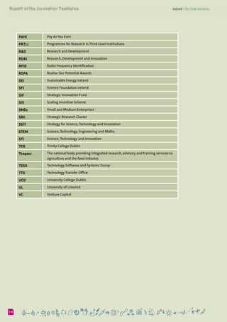 6110
PAYE Pay As You Earn
PRTLI Programme for Research in Third Level Institutions
R&D Research and Development
RD&I Research, Development and Innovation
RFID Radio Frequency Identification
ROPA Realise Our Potential Awards
SEI Sustainable Energy Ireland
SFI Science Foundation Ireland
SIF Strategic Innovation Fund
SIS Scaling Incentive Scheme
SMEs Small and Medium Enterprises
SRC Strategic Research Cluster
SSTI Strategy for Science,Technology and Innovation
STEM Science,Technology, Engineering and Maths
STI Science,Technology and Innovation
TCD Trinity College Dublin
Teagasc The national body providing integrated research, advisory and training services to
agriculture and the food industry.
TSSG Technology Software and Systems Group
TTO Technology Transfer Office
UCD University College Dublin
UL University of Limerick
VC Venture Capital
 
