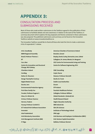 111
Appendix 3:
Consultation process and
submissions received
Most of those who made written submissions to the Taskforce agreed to the publication of their
submissions to facilitate debate and raise awareness in relation to the work of the Taskforce. A
summary document which explores the key proposals and themes contained in these submissions
was also prepared.The published submissions and summary can be found on the Innovation
Taskforce website at www.innovationtaskforce.ie.
The Innovation Taskforce would like to thank all those who took the time to make a submission. 	
A list of respondents* is below.
A & L Goodbody American Chamber of Commerce Ireland
BMW Regional Assembly Brandon, Gerard
Brazil, Professor Thomas J. Brophy, David; Curley, Donnacha; Lane, Cathal
BT Callaghan, Dr. James; Woods, Dr. Margaret
Carr, Alan CELT Centre for Environmental Living and Training
Centre for Innovation and Structural 	
Change, NUI Galway.
Centre for Software Engineering, DCU
Chambers Ireland CMC Consulting
ComReg Coyle, Pearse
Datta, Dr. Shoumen Dawson, Professor Kenneth
Design Twentyfirst Century Devitt, Dr. Frank
Digital Media Forum Dublin Local Authorities
Ducrée, Jens Eircom
Environmental Protection Agency ETP Ireland
First Klass Family Fun Fountain Healthcare Partners
Freuder, Professor Eugene C. Gallagher, Professor William
Glass, Dr. Alistair M. Global Standards 1 (Ireland) Ltd.
Grimes, Professor Seamus Health Research Board
Herrera, Frederic Higher Education Authority
Hussey, Professor Conleth D. IBM Ireland Ltd.
ICT Ireland/Irish Software Association IDA Life Sciences
Innovator Institutes of Technology Ireland
InterTradeIreland IPM Logic
Irish Bioindustry Association Irish Business and Employers Confederation (IBEC)
Irish Management Institute (IMI) Irish Venture Capital Association
IT Sligo Kelleher, Professor Dermot
 