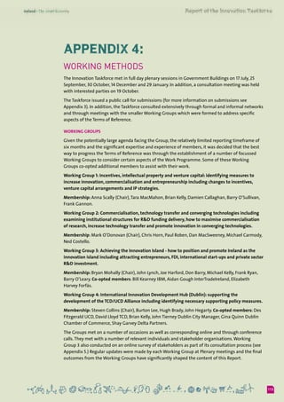 113
Appendix 4:
Working methods
The Innovation Taskforce met in full day plenary sessions in Government Buildings on 17 July, 25
September, 30 October, 14 December and 29 January. In addition, a consultation meeting was held
with interested parties on 19 October.
The Taskforce issued a public call for submissions (for more information on submissions see
Appendix 3). In addition, the Taskforce consulted extensively through formal and informal networks
and through meetings with the smaller Working Groups which were formed to address specific
aspects of the Terms of Reference.
Working Groups
Given the potentially large agenda facing the Group, the relatively limited reporting timeframe of
six months and the significant expertise and experience of members, it was decided that the best
way to progress the Terms of Reference was through the establishment of a number of focussed
Working Groups to consider certain aspects of the Work Programme. Some of these Working
Groups co-opted additional members to assist with their work.
Working Group 1: Incentives, intellectual property and venture capital: identifying measures to
increase innovation, commercialisation and entrepreneurship including changes to incentives,
venture capital arrangements and IP strategies.
Membership: Anna Scally (Chair),Tara MacMahon, Brian Kelly, Damien Callaghan, Barry O’Sullivan,
Frank Gannon.
Working Group 2: Commercialisation, technology transfer and converging technologies including
examining institutional structures for R&D funding delivery, how to maximise commercialisation
of research, increase technology transfer and promote innovation in converging technologies.
Membership: Mark O’Donovan (Chair), Chris Horn, Paul Roben, Dan MacSweeney, Michael Carmody,
Ned Costello.
Working Group 3: Achieving the Innovation Island - how to position and promote Ireland as the
innovation island including attracting entrepreneurs, FDI, international start-ups and private sector
R&D investment.
Membership: Bryan Mohally (Chair), John Lynch, Joe Harford, Don Barry, Michael Kelly, Frank Ryan,
Barry O’Leary. Co-opted members: Bill Kearney IBM, Aidan Gough InterTradeIreland, Elizabeth
Harvey Forfás.
Working Group 4: International Innovation Development Hub (Dublin): supporting the
development of the TCD/UCD Alliance including identifying necessary supporting policy measures.
Membership: Steven Collins (Chair), Burton Lee, Hugh Brady, John Hegarty. Co-opted members: Des
Fitzgerald UCD, David Lloyd TCD, Brian Kelly, John Tierney Dublin City Manager, Gina Quinn Dublin
Chamber of Commerce, Shay Garvey Delta Partners.
The Groups met on a number of occasions as well as corresponding online and through conference
calls.They met with a number of relevant individuals and stakeholder organisations.Working
Group 3 also conducted on an online survey of stakeholders as part of its consultation process (see
Appendix 5.) Regular updates were made by each Working Group at Plenary meetings and the final
outcomes from the Working Groups have significantly shaped the content of this Report.
 