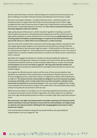 66
We also need to find ways to enhance understanding across society of the role every person can
play in building an innovation-intensive economy and making the Smart Economy a reality.
We need a sea change in attitudes – in public and private sectors - towards innovation and
entrepreneurship, to recognise that they involve risk, and occasionally result in failure. Legal
arrangements also need to avoid any sense of stigma from a failed business venture provided
there has been a reasonable approach to business risk. That is why we recommend that personal
bankruptcy legislation needs to be reformed.
High quality physical infrastructure is another important ingredient in building a successful
and innovative economy and in attracting overseas entrepreneurs and FDI. Universal access to
high quality broadband is one key infrastructure for the Smart Economy. While Ireland has seen
increasing uptake of broadband, accelerated progress is required. We also identify wet laboratory
space for life sciences as a deficit which must be addressed as a matter of priority.
Given the scale of the transformation necessary and the broad range of actions required we need
clear targets against which progress can be measured, and mechanisms for doing so.We have
provided an estimate of how many jobs might be created – 117,000 by 2020 is at the lower end of
our projections (see Chapter 13) - and we believe that the recommendations set out in this report, if
implemented in a coherent and determined fashion, can deliver the inflection point in performance
which is required.
We believe that engagement between its members has already enabled the Taskforce to
influence policy and programmes relevant to innovation over recent months.We have identified
24 Key Recommendations which we consider should be implemented as a matter of priority. Our
recommendations are set out in the table on pages 94 – 106, along with indicative timelines and
cost estimates and we propose the development of meaningful metrics by which to measure and
evaluate progress.
We recognise the difficult economic context and that some of these recommendations have
significant cost implications which would require re-prioritisation of limited resources at a time
of serious budgetary pressure, while others require a re-alignment of efforts within Departments
and Agencies. The measures we have recommended are designed to secure the outcomes we propose
as necessary and feasible, and it is in that context that we put them forward for evaluation by the
Government as it prioritises its use of scarce resources. In the same way, the suggested tax changes
can be evaluated in the framework of analysis of tax reliefs which in line with public policy should
underpin and justify all such provisions of the tax code.
While all recommendations in the Report are not necessarily supported by all members, and may
not represent the position of each member’s organisation, this report represents our collective
view of the right overall pathway forward to create an innovative, high-value, export-led enterprise
sector.
We recommend a new High-Level Implementation Committee reporting to the Taoiseach and the
Cabinet Committee on Economic Renewal to ensure that the recommendations are implemented
in a dynamic and responsive fashion reflecting the fast-changing global environment in which
Ireland must compete.
A list of all the Recommendations along with associated timelines and responsibility for
implementation is set out on pages 94 - 106.
 