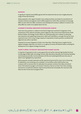 115
Incentives
A significant majority (nearly 80%) agreed with the statement that we have a highly attractive
range of financial incentives.
Policy proposals in this regard included: more scaling incentives, tax breaks for secondments of
industry scientists and engineers back to R&D programmes within HEIs, incentives to encourage
MNCs to work with Irish SMEs, incentivise more development activity in addition to research and
allow R&D tax credits to be applied above the line.
Alignment of national innovation system/relevant Agencies
There were two questions in relation to the level of alignment and level of integration of the
components of the national innovation system (Agencies, HEIs, Government Departments, Public
Research Bodies,Technology Transfer Offices etc.) both generally and in relation to attracting
new enterprise and supporting entrepreneurs. Both were identified as amongst the top five most
important areas in the survey. A large majority of respondents to both questions considered full
alignment was still an aspiration.
Proposals to increase integration include a one-stop shop, a Steering Group or regular forums,
aligned strategies, objectives and metrics or an agency to oversee all relevant bodies including the
development of an aligned strategy framework.
Talents to bring a technology from inception to market delivery
A majority of respondents to the survey agreed that we had the required High Quality Technical
and Managerial R&D skills,Technology Transfer skills, Manufacturing skills and Creativity, Flexibility
and Entrepreneurial skills. Commercialisation (47.5%) and marketing (52.8%) were the areas of
deficit most highlighted by respondents.
Policy proposals included: dedicated real life experienced personnel for areas such as financing,
IP exploitation and marketing, to be available in virtual offices within IDA/EI where new
company staff can borrow them for dedicated time periods, incentives that allow and attract
senior international managers to be based in Ireland so that we can learn from them, develop
mechanisms to build links between experienced professionals and people who may have solid
ideas but don’t know how to progress them.
 