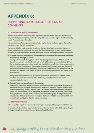 6116
Appendix 6:
Supporting Tax Recommendations and
Comments
A6.1  Deduction for Intellectual Property
We have recommended in the body of the report that the Department of Finance, together with
relevant Industry representatives, review the competitiveness of our tax regime for internationally
mobile IP rich businesses.This is key.
In this context, specific changes are required to the capital allowances based regime that we have
in order to ensure that it is competitive.
The Finance Bill 2010 made a number of welcome changes. Specifically, among the changes, it
revised the definition of know-how, shortened the ‘clawback’ period to 10 years, and clarified the
treatment of asset impairments. However we suggest that the following changes are still required:
(a) 	 A further reduction in the Holding Period to five years: at present this can serve as a deterrent
to companies moving IP to Ireland.
	 Having a clawback effectively places a form of exit charge on companies.While most will not
leave, if our regime is not attractive enough we will fail to attract companies to Ireland. If we
fail to attract companies to Ireland we will lose the ability to benefit from those companies, the
jobs they create, the experience they provide many potential employees with and the spin off
wealth and other benefits derived by the communities they establish in. It is essential that the
potential for clawback is not used as an excuse against bringing valuable IP into Ireland in the
first instance.
	 Many of Ireland’s competitors for internationally mobile IP investment do not have similar
clawback provision.We recommend that the holding period be removed or reduced
substantially to five years.
(b) 	Separate Trade and Losses forward - Complications
	 As currently drafted, the legislation requires activities that relate to managing, developing or
exploiting specified intangible assets on which allowances have been claimed, to be regarded
as a separate trading activity (‘Relevant Trade’). In addition, companies involved in the sale of
goods and services where part of their profits derived from intellectual property are required
to segregate their activities for tax purposes.This can lead to significant complications and
uncertainties.While amendments were made in the Finance Bill 2010 to make this a little more
workable.We would advise that this section is revisited.
A6.2  R&D Tax Credit Regime
In the body of the report, we recommend removing the Incremental Base requirement.This is key.
However, two further matters require further consideration in relation to the R&D regime.They are
(a) the permitted level of outsourcing and (b) level of credit for SMEs.
 