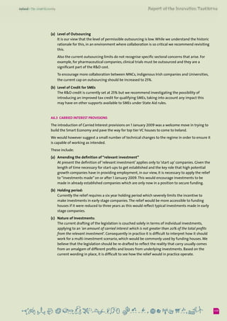 117
(a) 	 Level of Outsourcing
	 It is our view that the level of permissible outsourcing is low.While we understand the historic
rationale for this, in an environment where collaboration is so critical we recommend revisiting
this.
	 Also the current outsourcing limits do not recognise specific sectoral concerns that arise. For
example, for pharmaceutical companies, clinical trials must be outsourced and they are a
significant part of the R&D cost.
	 To encourage more collaboration between MNCs, indigenous Irish companies and Universities,
the current cap on outsourcing should be increased to 25%.
(b)	 Level of Credit for SMEs
	 The R&D credit is currently set at 25% but we recommend investigating the possibility of
introducing an improved tax credit for qualifying SMEs, taking into account any impact this
may have on other supports available to SMEs under State Aid rules.
A6.3  Carried Interest Provisions
The introduction of Carried Interest provisions on 1 January 2009 was a welcome move in trying to
build the Smart Economy and pave the way for top tier VC houses to come to Ireland.
We would however suggest a small number of technical changes to the regime in order to ensure it
is capable of working as intended.
These include:
(a) 	 Amending the definition of “relevant investment”
	 At present the definition of ‘relevant investment’ applies only to ‘start up’ companies. Given the
length of time necessary for start-ups to get established and the key role that high potential
growth companies have in providing employment, in our view, it is necessary to apply the relief
to “investments made” on or after 1 January 2009.This would encourage investments to be
made in already established companies which are only now in a position to secure funding.
(b)	 Holding period:
	 Currently the relief requires a six year holding period which severely limits the incentive to
make investments in early stage companies.The relief would be more accessible to funding
houses if it were reduced to three years as this would reflect typical investments made in early
stage companies.
(c) 	 Nature of Investments:
	 The current drafting of the legislation is couched solely in terms of individual investments,
applying to an ‘an amount of carried interest which is not greater than 20% of the total profits
from the relevant investment’. Consequently in practice it is difficult to interpret how it should
work for a multi-investment scenario, which would be commonly used by funding houses.We
believe that the legislation should be re-drafted to reflect the reality that carry usually comes
from an amalgam of different profits and losses from underlying investments. Based on the
current wording in place, it is difficult to see how the relief would in practice operate.
 