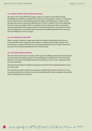6118
A6.4  Pooling Foreign Taxes suffered on Royalties
We welcome the Finance Bill 2010 changes in relation to unilateral credit relief for foreign
withholding taxes (WHTs) on royalties and its extension to all companies. However it is imperative
that we now move to an overall pooling system for foreign withholding tax on royalty receipts.
We appreciate concerns raised by the Department of Finance in relation to the cost of addressing
this issue. However we believe reform is required in order for Ireland to be able to compete for
internationally mobile IP licensing businesses.We also recommend that in any assessment of the
cost of changing the current position takes into account the additional benefits which may arise
from the introduction of such a change.
A6.5  Withholding Tax on Patents
While a number of welcome changes were made to the patent withholding tax provisions in
Finance Bill 2010, further changes are still required. It is important that further changes in this
area continue to recognise the importance of existing and potential future foreign multinational
business to the continued development of the Smart Economy.
A6.6  The Patent Income Exemption
We note that the Commission on Taxation which reported in 2009, proposed the discontinuance of
the tax exemption for patent royalties58
.We acknowledge the excellent work of the Commission.
However in the context of Building Ireland’s Smart Economy, we would not be in agreement with
this recommendation.  
We believe that the patent exemption has played an important role in developing Ireland’s smart
economy to date.
The exemption for patent royalties has already been significantly curtailed. It would, in our view,
be counter-productive to remove the (now more restricted) patent income exemption concurrently
with stimulating the smart economy.
 