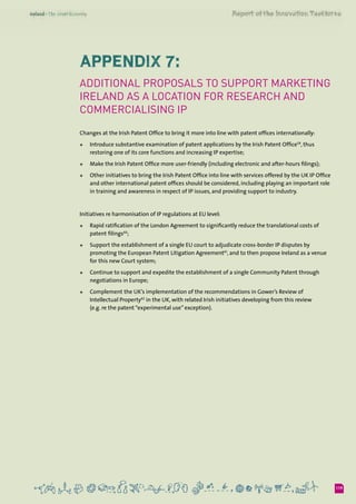 119
Appendix 7:
Additional proposals to support marketing
Ireland as a location for research and
commercialising IP
Changes at the Irish Patent Office to bring it more into line with patent offices internationally:
+	 Introduce substantive examination of patent applications by the Irish Patent Office59
, thus
restoring one of its core functions and increasing IP expertise;
+	 Make the Irish Patent Office more user-friendly (including electronic and after-hours filings);
+	 Other initiatives to bring the Irish Patent Office into line with services offered by the UK IP Office
and other international patent offices should be considered, including playing an important role
in training and awareness in respect of IP issues, and providing support to industry.
Initiatives re harmonisation of IP regulations at EU level:
+	 Rapid ratification of the London Agreement to significantly reduce the translational costs of
patent filings60
;
+	 Support the establishment of a single EU court to adjudicate cross-border IP disputes by
promoting the European Patent Litigation Agreement61
, and to then propose Ireland as a venue
for this new Court system;
+	 Continue to support and expedite the establishment of a single Community Patent through
negotiations in Europe;
+	 Complement the UK’s implementation of the recommendations in Gower’s Review of
Intellectual Property62
in the UK, with related Irish initiatives developing from this review 	
(e.g. re the patent “experimental use” exception).
 
