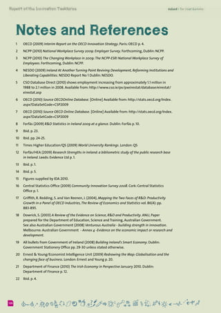 6120
Notes and References
1	 OECD (2009) Interim Report on the OECD Innovation Strategy. Paris: OECD p. 4.
2	 NCPP (2010) National Workplace Survey 2009: Employer Survey. Forthcoming, Dublin: NCPP.
3	 NCPP (2010) The Changing Workplace in 2009:The NCPP-ESRI National Workplace Survey of
Employees. Forthcoming, Dublin: NCPP.
4	 NESDO (2009) Ireland At Another Turning Point Reviving Development, Reforming Institutions and
Liberating Capabilities. NESDO Report No 1 Dublin: NESDO.
5	 CSO Database Direct (2010) shows employment increasing from approximately 1.1 million in
1988 to 2.1 million in 2008. Available from: http://www.cso.ie/px/pxeirestat/database/eirestat/
eirestat.asp
6	 OECD (2010) Source OECDOnline Database. [Online] Available from: http://stats.oecd.org/Index.
aspx?DataSetCode=CSP2009
7	 OECD (2010) Source OECD Online Database. [Online] Available from: http://stats.oecd.org/Index.
aspx?DataSetCode=CSP2009
8	 Forfás (2009) R&D Statistics in Ireland 2009 at a glance. Dublin: Forfás p. 10.
9 	 Ibid. p. 23.
10	 Ibid. pp. 24-25.
11	 Times Higher Education/QS (2009) World University Rankings. London: QS
12	 Forfás/HEA (2009) Research Strengths in Ireland: a bibliometric study of the public research base
in Ireland. Leeds: Evidence Ltd p. 1.
13	 Ibid. p. 1.
14	 Ibid. p. 5.
15	 Figures supplied by IDA 2010.
16	 Central Statistics Office (2009) Community Innovation Survey 2008. Cork: Central Statistics
Office p. 1.
17	 Griffith, R. Redding, S. and Van Reenen, J. (2004), Mapping the Two Faces of R&D: Productivity
Growth in a Panel of OECD Industries,The Review of Economics and Statistics vol. 86(4): pp.
883-895.
18	 Dowrick, S. (2003) A Review of the Evidence on Science, R&D and Productivity. ANU, Paper
prepared for the Department of Education, Science and Training, Australian Government.
See also Australian Government (2008) Venturous Australia - building strength in innovation.
Melbourne: Australian Government  - Annex 4 -Evidence on the economic impact or research and
development.
19	 All bullets from Government of Ireland (2008) Building Ireland’s Smart Economy. Dublin:
Government Stationery Office pp. 29-30 unless stated otherwise.
20	 Ernest & Young/Economist Intelligence Unit (2009) Redrawing the Map: Globalisation and the
changing face of business. London: Ernest and Young p. 20.
21	 Department of Finance (2010) The Irish Economy in Perspective January 2010. Dublin:
Department of Finance p. 12.
22	 Ibid. p. 4.
 