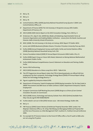 121
23	 Ibid. p. 16.
24	 Ibid. p. 6.
25	 Ibid. p. 19.
26	 Central Statistics Office (2009) Quarterly National Household Survey Quarter 3 2009. Cork:
Central Statistics Office p. 8.
27	 Department of Finance (2010) The Irish Economy in Perspective January 2010. Dublin:
Department of Finance p. 18.
28	 OECD (2009) 2009 Interim Report on the OECD Innovation Strategy. Paris: OECD p. 4.
29	 Kristensen, P.H., Lilja,l K. Eds. (2009) New Modes of Globalising: Experimentalist Forms of
Economic Organisation and Enabling Welfare Institutions - Lessons from the Nordic Countries and
Slovenia. Aalto University School of Economics.
30	 NESC (2008). The Irish Economy in the Early 21st Century. NESC Report 117 Dublin: NESC.
31	 Lerner, Josh (2009) Boulevard of Broken Dreams. Princeton: Princeton University Press pp. 58-61.
32	 Forfás (2008) Annual Employment Survey 2008. Dublin: Forfás and Central Statistics Office
(2008) Quarterly National Household Survey Cork: CSO.
33	 Science Foundation Ireland (2009) SFI Annual Report & Accounts 2008. Dublin: SFI p. 12.
34	 Forfás (2008) Expert Group on Future Skills Needs, Statement on Raising National Mathematical
Achievement. Dublin: Forfás.
35	 Forfás (2009) National Competitiveness Council, Statement on Education and Training. Dublin:
Forfás.
36	 Source: HEA Forthcoming.
37	 OECD (2010) Education at a Glance 2009 Paris: OECD - Table A1.3A.
38	 The KTP Programme Annual Report states that 73% of placed graduates are offered full time
employment by their companies.Technology Strategy Board (2009) KTP Annual Report 08/09.
Didcot UK:Technology Strategy Board p. 7.
39	 Figures supplied by Enterprise Ireland 2010.
40	 Department of Enterprise,Trade & Employment (2009) Buying Innovation:The Ten Step Guide to
SMART Procurement and SME Access to Public Contracts. Dublin: Department Enterprise,Trade &
Employment
41	 European Commission Staff Working Document (2009) Design as a Driver of User-Centred
Innovation. Brussels: EU Commission
42	 OECD (2008) Science,Technology and Industry Outlook. Paris: OECD [Online] Available from:
http://dx.doi.org/10.1787/450834182743
43	 Further detail is set out in IDA (2010) Horizon 2020 - IDA Ireland Strategy. Dublin: IDA.
44	 Ibid. p. 4.
45	 HM Treasury (2006) Gowers Review of Intellectual Property December 2006. London: Her
Majesty’s Stationery Office p. 30. citing “Identifying and Managing Intellectual Property Risk
and the Use of Insurance as a Risk Management Tool”, Cauthorn K., Fordham Annual Conference
2006.
46	 For example the ‘IP Genesis Scheme’ at the French IP Office offers a free IP audit to SMEs who
are not using the IP system.
 