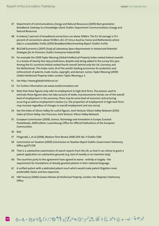 6122
47	 Department of Communications, Energy and Natural Resources (2009) Next generation
Broadband: Gateway to a Knowledge Island. Dublin: Department Communications, Energy and
Natural Resources
48	 In Ireland, 5 percent of broadband connections are above 10Mb/s.The EU-24 average is 15.5
percent of connections above 10 Mb/s. (EU-27 minus Austria, France and Netherlands where
data is unavailable). Forfás (2010) Broadband Benchmarking Report. Dublin: Forfás
49	 BiGGAR Economics (2007) Study of Laboratory Space Requirements in Ireland and Potential
Strategies for its Provision. Dublin: Enterprise Ireland/IDA
50	 For example the 2009 Taylor Wessing Global Intellectual Property Index ranked Ireland seventh
in a review of twenty four key jurisdictions, despite only being added to the survey this year.
Among the EU countries Ireland ranked fourth overall, behind only the UK, Germany and
the Netherlands.This Index ranks 24 of the world’s leading economies for protection and
enforcement of patents, trade marks, copyright, and domain names.Taylor Wessing (2009)
Global Intellectual Property Index. London:Taylor Wessing p. 3.
51	 See http://www.globalirishforum.ie/
52	 For further information see www.nordicinnovation.net
53	 Note that these figures only refer to employment in high-tech firms.The process used to
estimate these figures does not take account of wider, macroeconomic trends, nor of the overall
level of employment in the economy.There may be some level of economic restructuring
occurring as well as employment creation (i.e. the proportion of employment in high-tech firms
may increase regardless of changes in overall employment and vice-versa).
54	 See the Index of Silicon Valley for useful figures. Joint Venture: Silicon Valley Network (2010)
Index of Silicon Valley. San Francisco: Joint Venture: Silicon Valley Network.
55	 European Commission (2009), Science,Technology and Innovation in Europe, Eurostat
Pocketbooks, 2009 edition. Luxembourg: Office for Official Publications of the European
Communities
56	 Ibid.
57	 Fitzgerald, J., et al (2008), Medium Term Review 2008-2015. No. 11 Dublin: ESRI
58 	 Commission on Taxation (2009) Commission on Taxation Report Dublin: Government Stationery
Office pp277/278
59	 That is a substantive examination of search reports from the UK, so that it can refuse to grant a
patent application on substantive grounds (e.g. lack of novelty or an inventive step).
60	 The countries party to the agreement have agreed to waive - entirely or largely - the
requirement for translations of already granted patents in their national language.
61	 A unified system with a dedicated patent court which would make patent litigation more
predictable, faster, and less expensive.
62	 HM Treasury (2006) Gowers Review of Intellectual Property. London: Her Majesty’s Stationery
Office.
 