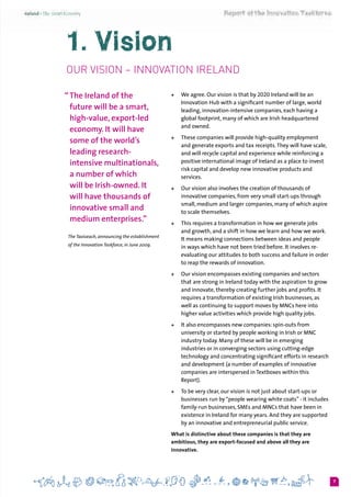 7
1. Vision
Our Vision – Innovation Ireland
“	The Ireland of the
future will be a smart,
high-value, export-led
economy. It will have
some of the world’s
leading research-
intensive multinationals,
a number of which
will be Irish-owned. It
will have thousands of
innovative small and
medium enterprises.”
The Taoiseach, announcing the establishment
of the Innovation Taskforce, in June 2009.
+	 We agree. Our vision is that by 2020 Ireland will be an
Innovation Hub with a significant number of large, world
leading, innovation-intensive companies, each having a
global footprint, many of which are Irish headquartered
and owned.
+	 These companies will provide high-quality employment
and generate exports and tax receipts.They will have scale,
and will recycle capital and experience while reinforcing a
positive international image of Ireland as a place to invest
risk capital and develop new innovative products and
services.
+	 Our vision also involves the creation of thousands of
innovative companies, from very small start-ups through
small, medium and larger companies, many of which aspire
to scale themselves.
+	 This requires a transformation in how we generate jobs
and growth, and a shift in how we learn and how we work.
It means making connections between ideas and people
in ways which have not been tried before. It involves re-
evaluating our attitudes to both success and failure in order
to reap the rewards of innovation.
+	 Our vision encompasses existing companies and sectors
that are strong in Ireland today with the aspiration to grow
and innovate, thereby creating further jobs and profits. It
requires a transformation of existing Irish businesses, as
well as continuing to support moves by MNCs here into
higher value activities which provide high quality jobs.
+	 It also encompasses new companies: spin-outs from
university or started by people working in Irish or MNC
industry today. Many of these will be in emerging
industries or in converging sectors using cutting-edge
technology and concentrating significant efforts in research
and development (a number of examples of innovative
companies are interspersed in Textboxes within this
Report).
+	 To be very clear, our vision is not just about start-ups or
businesses run by“people wearing white coats” - it includes
family-run businesses, SMEs and MNCs that have been in
existence in Ireland for many years. And they are supported
by an innovative and entrepreneurial public service.
What is distinctive about these companies is that they are
ambitious, they are export-focused and above all they are
innovative.
 
