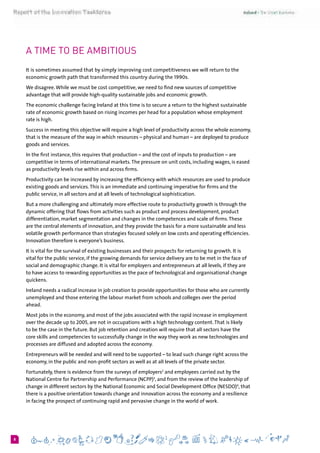 68
A time to be Ambitious
It is sometimes assumed that by simply improving cost competitiveness we will return to the
economic growth path that transformed this country during the 1990s.
We disagree.While we must be cost competitive, we need to find new sources of competitive
advantage that will provide high-quality sustainable jobs and economic growth.
The economic challenge facing Ireland at this time is to secure a return to the highest sustainable
rate of economic growth based on rising incomes per head for a population whose employment
rate is high.
Success in meeting this objective will require a high level of productivity across the whole economy,
that is the measure of the way in which resources – physical and human – are deployed to produce
goods and services.
In the first instance, this requires that production – and the cost of inputs to production – are
competitive in terms of international markets.The pressure on unit costs, including wages, is eased
as productivity levels rise within and across firms.
Productivity can be increased by increasing the efficiency with which resources are used to produce
existing goods and services.This is an immediate and continuing imperative for firms and the
public service, in all sectors and at all levels of technological sophistication.
But a more challenging and ultimately more effective route to productivity growth is through the
dynamic offering that flows from activities such as product and process development, product
differentiation, market segmentation and changes in the competences and scale of firms.These
are the central elements of innovation, and they provide the basis for a more sustainable and less
volatile growth performance than strategies focused solely on low costs and operating efficiencies.
Innovation therefore is everyone’s business.
It is vital for the survival of existing businesses and their prospects for returning to growth. It is
vital for the public service, if the growing demands for service delivery are to be met in the face of
social and demographic change. It is vital for employers and entrepreneurs at all levels, if they are
to have access to rewarding opportunities as the pace of technological and organisational change
quickens.
Ireland needs a radical increase in job creation to provide opportunities for those who are currently
unemployed and those entering the labour market from schools and colleges over the period
ahead.
Most jobs in the economy, and most of the jobs associated with the rapid increase in employment
over the decade up to 2005, are not in occupations with a high technology content.That is likely
to be the case in the future. But job retention and creation will require that all sectors have the
core skills and competencies to successfully change in the way they work as new technologies and
processes are diffused and adopted across the economy.
Entrepreneurs will be needed and will need to be supported – to lead such change right across the
economy, in the public and non-profit sectors as well as at all levels of the private sector.
Fortunately, there is evidence from the surveys of employers2
and employees carried out by the
National Centre for Partnership and Performance (NCPP)3
, and from the review of the leadership of
change in different sectors by the National Economic and Social Development Office (NESDO)4
, that
there is a positive orientation towards change and innovation across the economy and a resilience
in facing the prospect of continuing rapid and pervasive change in the world of work.
 