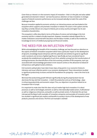 9
Given that our interest is in the economic impact of innovation – that is in the jobs and value added
generated and retained in Ireland – we have focused our attention on how innovation in strategic
aspects of Ireland’s economic performance can be increased radically, to match the scale of the
challenges we face.
Because innovation applied to economic activity is an interactive process, we have looked at the
ecosystem which supports and promotes innovation in Ireland.The actors in this system and the
way they currently interact are unique to Ireland, just as every country and region has its own
innovation characteristics.
This ecosystem is often described in terms of the place of science and technology in the Irish
economy, and this is indeed critically important. However, innovation extends beyond this to
involve institutions concerned with education and the labour market, as well as the markets for
knowledge (in terms of intellectual property) and financial markets.
The Need for an Inflection Point
While acknowledging the breadth of the innovation challenge, we have focused our attention on
the aspects of Ireland’s innovation ecosystem which have a particular impact on the development
of dynamic, knowledge-based enterprises with the potential and ambition to grow to significant
scale in products and services of global significance. Specifically, we have considered how to
accelerate the establishment and growth of such firms, whether arising from the transformation of
existing businesses, the diversification of the Irish economy, activities of FDI companies, start-ups
associated with new knowledge generated in Irish research centres or the attraction to Ireland of
entrepreneurs with global market ambitions.
Irish economic policymakers have taken brave steps at key points in our economic history to
intervene and cause inflection points in our economic development.These interventions resulted
in significant productivity increases and laid the foundations for prosperity – now is the time to do
that again.
We know that productivity growth fell back significantly during the property boom but we
also know the key role that innovation - in both the production and use of technology - plays
in enhancing productivity and economic output.Thus, our objective is to position Ireland as an
Innovation Hub in Europe.
It is important to make clear that this does not just involve high-tech innovation. It is about
processes as well as technologies, domestic as well as internationally-traded sectors, multinational
as well as indigenous enterprises, and public as well as private sectors.To illustrate this we have
interspersed the Report with examples of innovative companies and examples of innovation which
has resulted in significant job creation and benefits to society in terms of the development of new
products, processes and services.The first such example is overleaf.
 
