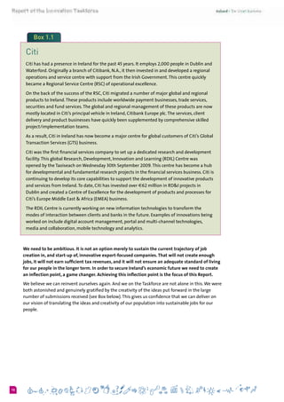 610
Box 1.1
Citi
Citi has had a presence in Ireland for the past 45 years. It employs 2,000 people in Dublin and
Waterford. Originally a branch of Citibank, N.A., it then invested in and developed a regional
operations and service centre with support from the Irish Government.This centre quickly
became a Regional Service Centre (RSC) of operational excellence.
On the back of the success of the RSC, Citi migrated a number of major global and regional
products to Ireland.These products include worldwide payment businesses, trade services,
securities and fund services.The global and regional management of these products are now
mostly located in Citi’s principal vehicle in Ireland, Citibank Europe plc.The services, client
delivery and product businesses have quickly been supplemented by comprehensive skilled
project/implementation teams.
As a result, Citi in Ireland has now become a major centre for global customers of Citi’s Global
Transaction Services (GTS) business.
Citi was the first financial services company to set up a dedicated research and development
facility.This global Research, Development, Innovation and Learning (RDIL) Centre was
opened by the Taoiseach on Wednesday 30th September 2009.This centre has become a hub
for developmental and fundamental research projects in the financial services business. Citi is
continuing to develop its core capabilities to support the development of innovative products
and services from Ireland.To date, Citi has invested over €62 million in RD&I projects in
Dublin and created a Centre of Excellence for the development of products and processes for
Citi’s Europe Middle East & Africa (EMEA) business.
The RDIL Centre is currently working on new information technologies to transform the
modes of interaction between clients and banks in the future. Examples of innovations being
worked on include digital account management, portal and multi-channel technologies,
media and collaboration, mobile technology and analytics.
We need to be ambitious. It is not an option merely to sustain the current trajectory of job
creation in, and start-up of, innovative export-focused companies. That will not create enough
jobs, it will not earn sufficient tax revenues, and it will not ensure an adequate standard of living
for our people in the longer term. In order to secure Ireland’s economic future we need to create
an inflection point, a game changer. Achieving this inflection point is the focus of this Report.
We believe we can reinvent ourselves again. And we on the Taskforce are not alone in this.We were
both astonished and genuinely gratified by the creativity of the ideas put forward in the large
number of submissions received (see Box below).This gives us confidence that we can deliver on
our vision of translating the ideas and creativity of our population into sustainable jobs for our
people.
 