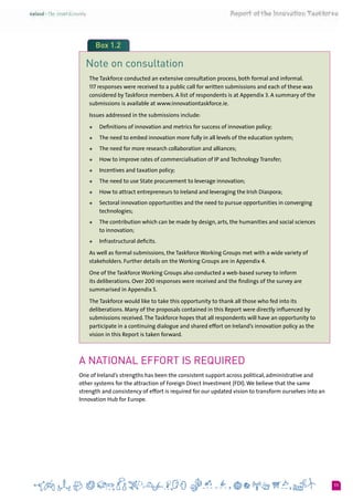 11
Box 1.2
Note on consultation
The Taskforce conducted an extensive consultation process, both formal and informal. 	
117 responses were received to a public call for written submissions and each of these was
considered by Taskforce members. A list of respondents is at Appendix 3. A summary of the
submissions is available at www.innovationtaskforce.ie.
Issues addressed in the submissions include:
+	 Definitions of innovation and metrics for success of innovation policy;
+	 The need to embed innovation more fully in all levels of the education system;
+	 The need for more research collaboration and alliances;
+	 How to improve rates of commercialisation of IP and Technology Transfer;
+	 Incentives and taxation policy;
+	 The need to use State procurement to leverage innovation;
+	 How to attract entrepreneurs to Ireland and leveraging the Irish Diaspora;
+	 Sectoral innovation opportunities and the need to pursue opportunities in converging
technologies;
+	 The contribution which can be made by design, arts, the humanities and social sciences
to innovation;
+	 Infrastructural deficits.
As well as formal submissions, the Taskforce Working Groups met with a wide variety of
stakeholders. Further details on the Working Groups are in Appendix 4.
One of the Taskforce Working Groups also conducted a web-based survey to inform
its deliberations. Over 200 responses were received and the findings of the survey are
summarised in Appendix 5.
The Taskforce would like to take this opportunity to thank all those who fed into its
deliberations. Many of the proposals contained in this Report were directly influenced by
submissions received.The Taskforce hopes that all respondents will have an opportunity to
participate in a continuing dialogue and shared effort on Ireland’s innovation policy as the
vision in this Report is taken forward.
A National Effort is Required
One of Ireland’s strengths has been the consistent support across political, administrative and
other systems for the attraction of Foreign Direct Investment (FDI).We believe that the same
strength and consistency of effort is required for our updated vision to transform ourselves into an
Innovation Hub for Europe.
 