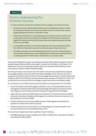 614
Box 2.1
Factors Underpinning Our
Economic Success
A number of factors contributed to Ireland’s economic progress over the past 20 years:
+	 Joining the Common Market offered Ireland access to established European markets;
the subsequent evolution of the Common market into the EU and Euro area ensured
progressively greater economic unity within Europe.
+	 Global trade expanded at an unprecedented pace. In particular, advanced sectors such
as Information and Communications Technology (ICT) and Life Sciences, which were
targeted for inward investment by FDI policy, experienced significant growth through
the mid and late 1990s.
+	 A well qualified workforce and consistent, long-term consensus-based policies which
have delivered a favourable corporate tax, fiscal and wage setting environment.
+	 The ability to identify new and emerging opportunities across the manufacturing and
internationally traded services sectors, target specific investments and establish Ireland
as a leading location for FDI has been a key element in our success to date.
These factors helped drive exports and employment growth within Ireland. Employment almost
doubled between 1988 and 20085
, while exports increased from $22 billion to $211 billion6
.This
helped drive increases in Irish living standards, with Gross Domestic Product (GDP) per capita
increasing from $10,455 in 1988 to $45,026 by 20087
.
Over the past decade, it has become clear that Ireland’s international competitiveness depends
increasingly on goods and services which have high knowledge content.There has also been a
recognition that Ireland needs to shift into more knowledge-based activities, transforming existing
enterprises (both Irish and foreign-owned) and attracting a new wave of investment in areas such
as information and communications technology, energy, medical devices and biotechnology.
As a consequence, since 2000 enterprise policy has placed increasing emphasis on innovation:
+	 Science Foundation Ireland (SFI), legally established in 2003, is funding excellent scientists
and engineers working at the frontiers of biotechnology, information and communications
technology and, more recently, sustainable energy and energy-efficient technologies.
+	 Higher Education Authority (HEA)/Programme for Research in Third Level Institutions (PRTLI)
investments have been strengthened and aligned to co-ordinate infrastructure provision and
the development of human capital.
+	 The IDA reinforced its drive to attract R&D activities to both upgrade existing FDI client
operations in Ireland and to seed new activity.
+	 Enterprise Ireland has increased its focus on driving indigenous company innovation and
commercialisation from increased R&D activity in HEIs.
This investment is beginning to have a significant impact including:
+	 Total R&D spending has almost trebled to €2.6 billion in 2008, which is equivalent to 1.66% of
Gross National Product (GNP)8
.
 