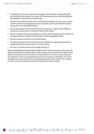 616
+	 The proportion of 24-34 year olds with at least degree-level education is significantly higher
than the OECD and EU average.The number of PhD graduates per thousand of the population
and employed in industry has risen significantly.
+	 We have the security of European Union membership, the benefits of the euro as our currency,
and free movement of people, goods, services and capital, as well as over 500 million people
living within a three hour flight of Dublin.
+	 We are native speakers of the international business language.  A large number of MNCs are
located here, many of which are involved in R&D activities already.
+	 We are a relatively small market in global terms, which creates the opportunity for market trials
and experimentation in Ireland before the expense of addressing global markets.  
+	 We have a large and influential international Diaspora.
+	 Through investments over the last decade we have established a capacity and reputation for
leading international quality research in a number of fields.
+	 We have a rich cultural and scientific heritage (see Box 2.2).
While acknowledging these considerable strengths and the significant progress made to date, the
Taskforce believes that an inflection point or game changer (as occurred in both the 1960s and the
1980s) in the performance of Irish enterprise is required if we are to return to export-led growth
and create the numbers of sustainable jobs required.This is a particular challenge in the context
of a global enterprise economy which is changing significantly in favour of lower-cost emerging
economies.The scale of what needs to be done should not be underestimated.
 