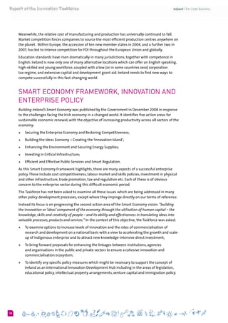 618
Meanwhile, the relative cost of manufacturing and production has universally continued to fall.
Market competition forces companies to source the most efficient production centres anywhere on
the planet.  Within Europe, the accession of ten new member states in 2004, and a further two in
2007, has led to intense competition for FDI throughout the European Union and globally.
Education standards have risen dramatically in many jurisdictions, together with competence in
English. Ireland is now only one of many alternative locations which can offer an English speaking,
high-skilled and young workforce, coupled with a low (or in some countries zero) corporation
tax regime, and extensive capital and development grant aid. Ireland needs to find new ways to
compete successfully in this fast-changing world.
Smart Economy Framework, innovation and
enterprise policy
Building Ireland’s Smart Economy was published by the Government in December 2008 in response
to the challenges facing the Irish economy in a changed world. It identifies five action areas for
sustainable economic renewal, with the objective of increasing productivity across all sectors of the
economy:
+	 Securing the Enterprise Economy and Restoring Competitiveness;
+	 Building the Ideas Economy – Creating the‘Innovation Island’;
+	 Enhancing the Environment and Securing Energy Supplies;
+	 Investing in Critical Infrastructure;
+	 Efficient and Effective Public Services and Smart Regulation.
As this Smart Economy Framework highlights, there are many aspects of a successful enterprise
policy.These include cost competitiveness, labour market and skills policies, investment in physical
and other infrastructure, trade promotion, tax and regulation etc. Each of these is of obvious
concern to the enterprise sector during this difficult economic period.
The Taskforce has not been asked to examine all these issues which are being addressed in many
other policy development processes, except where they impinge directly on our terms of reference.
Instead its focus is on progressing the second action area of the Smart Economy vision: “building
the innovation or ‘ideas’ component of the economy through the utilisation of human capital – the
knowledge, skills and creativity of people – and its ability and effectiveness in translating ideas into
valuable processes, products and services.” In the context of this objective, the Taskforce was asked:
+	 To examine options to increase levels of innovation and the rates of commercialisation of
research and development on a national basis with a view to accelerating the growth and scale-
up of indigenous enterprise and to attract new knowledge-intensive direct investment;
+	 To bring forward proposals for enhancing the linkages between institutions, agencies
and organisations in the public and private sectors to ensure a cohesive innovation and
commercialisation ecosystem;
+	 To identify any specific policy measures which might be necessary to support the concept of
Ireland as an International Innovation Development Hub including in the areas of legislation,
educational policy, intellectual property arrangements, venture capital and immigration policy.
 