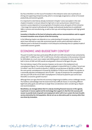 19
Our focus therefore is on the issue of innovation in the enterprise sector and, in particular, on
driving and supporting entrepreneurship, which is increasingly recognised as a driver of increased
productivity and economic growth.
It is important to note that (as already mentioned in Chapter 1 and as we explain in the next
chapter) innovation is not just relevant to high-tech or start-up businesses. Ireland’s future
economic success depends on increasing levels of innovation across all aspects of Irish enterprise
– from large Irish-owned multinationals to foreign multinationals located here to established
SMEs in services and manufacturing, as well as start-ups and existing companies with high growth
potential.
Innovation is therefore at the heart of enterprise policy and our recommendations seek to support
increased innovation across all parts of the Irish economy.
In the following chapters we elaborate on our understanding of innovation and the principles
which have informed our work.We recommend specific actions which will help to deliver an
inflection point in the level of innovation in Irish enterprise and thereby drive an updated model of
sustainable economic growth.
Economic and Budgetary Context
The past 12 months have been particularly difficult with Irish GNP estimated to have contracted by
at least 10%22
in 2009 (or over 7.5%23
in GDP terms). A further contraction in the economy is forecast
for 2010 (albeit at a much more modest rate).While growth is anticipated to return during 2010,
both in terms of GNP and GDP, overall annual growth is forecast to fall again this year.
The most obvious impact of the recession, however, can be seen in the employment and
unemployment figures.The number of people employed in Ireland fell from 2.1 million24
to just over
1.9 million25
over the 12 months to Quarter 3, 2009 (an annual decrease of 184,700 or 8.8%). Over
the same period, unemployment increased by 120,400 (or 75.5%) to reach 279,800.This equates to
a seasonally adjusted unemployment rate of 12.4%26
- by way of comparison the unemployment
rate was just 4.6% at the end of 2007. Unemployment is forecast to peak this year and to ease
thereafter as economic growth resumes27
.
Although there are signs that the Irish economy is beginning to stabilise, serious challenges remain.
The Taskforce acknowledges that the Government faces difficult choices in reconciling different
legitimate policy goals and will have to weigh these considerations when considering our Report
and recommendations.
Nonetheless, we strongly believe that it is only by investing financial resources in this agenda,
in particular in human capital and the technology that supports it, that the Irish economy will
recover to provide levels of growth and employment which will in turn sustain the level of public
services desired by the Irish population. We do not see an alternative path to recovery other than
one driven by innovation.
 