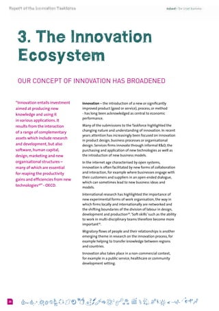 620
3. The Innovation
Ecosystem
Our Concept of Innovation has Broadened
“Innovation entails investment
aimed at producing new
knowledge and using it
in various applications. It
results from the interaction
of a range of complementary
assets which include research
and development, but also
software, human capital,
design, marketing and new
organisational structures –
many of which are essential
for reaping the productivity
gains and efficiencies from new
technologies28
” - OECD.
Innovation – the introduction of a new or significantly
improved product (good or service), process, or method
- has long been acknowledged as central to economic
performance.
Many of the submissions to the Taskforce highlighted the
changing nature and understanding of innovation. In recent
years attention has increasingly been focused on innovation
in product design, business processes or organisational
design. Services firms innovate through informal R&D, the
purchasing and application of new technologies as well as
the introduction of new business models.
In the internet age characterised by open systems,
innovation is often facilitated by new forms of collaboration
and interaction, for example where businesses engage with
their customers and suppliers in an open-ended dialogue,
which can sometimes lead to new business ideas and
models.
International research has highlighted the importance of
new experimental forms of work organisation, the way in
which firms locally and internationally are networked and
the shifting boundaries of the division of labour in design,
development and production29
.‘Soft skills’ such as the ability
to work in multi-disciplinary teams therefore become more
important30
.
Migratory flows of people and their relationships is another
emerging theme in research on the innovation process, for
example helping to transfer knowledge between regions
and countries.
Innovation also takes place in a non-commercial context,
for example in a public service, healthcare or community
development setting.
 