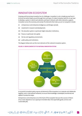 21
Innovation Ecosystem
Growing and harnessing innovation has its challenges: innovation is not a simple journey from A
to B, but one which loops around through time and space.To make innovation work for us we have
to develop a system in which each element, and how it interacts with other elements, supports
innovation across the economy and society.The elements that make up such an ecosystem include:
(i) 	 entrepreneurs and enterprises (indigenous and foreign-owned);
(ii) 	 investment in research and development;
(iii)	 the education system, in particular higher education institutions;
(iv) 	 finance, in particular risk capital;
(v) 	 the tax and regulatory environment;
(vi)	 public policy and institutions.
The diagram below sets out the main elements of the national innovation system.
Figure 3.1: Main elements of the national innovation system
A successful innovation policy requires all elements of the ecosystem to co-operate and collaborate
together, and in international networks, to ensure that knowledge is developed, transferred and
applied in productive ways.
Entrepreneurs and enterprises are at the heart of the ecosystem because the success or failure
of our vision depends on our capacity to translate ideas into exportable goods, services and
sustainable jobs.
 