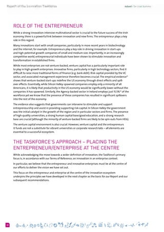 622
Role of the Entrepreneur
While a strong innovation-intensive multinational sector is crucial to the future success of the Irish
economy, there is a powerful link between innovation and new firms.The entrepreneur plays a key
role in this regard.
Many innovations start with small companies, particularly in more recent years in biotechnology
and the internet, for example. Entrepreneurs play a key role in driving innovation in start-ups
and high-potential growth companies of small and medium size. Importantly, in an increasingly
competitive world, entrepreneurial individuals have been shown to stimulate innovation and
transformation in established firms.
While most enterprises are not venture-backed, venture capital has a particularly important role
to play in high-growth enterprises. Innovative firms, particularly in high technology sectors, find it
difficult to raise more traditional forms of finance (e.g. bank debt). Risk capital provided by the VC
sector, and associated management experience therefore becomes crucial.The empirical evidence31
shows that venture-backed start-ups redefine the US economy through direct effects and spill-
over effects. Essentially, while Silicon Valley-spawned companies employ only a minority of all
Americans, it is likely that productivity in the US economy would be significantly lower without the
companies it has spawned. Similarly, the Agency-backed sector in Ireland employs just 15.5%32
of the
workforce yet we know that the presence of these companies has resulted in significant spillovers
into the rest of the economy.
The evidence also suggests that governments can intervene to stimulate and support
entrepreneurship and assist in providing supporting risk-capital. In Silicon Valley the government
was the initial catalyst in the growth of the region and in particular sectors and firms.The presence
of high-quality universities, a strong human capital base/good education, and a strong research
base are crucial (although the minority of venture-backed firms are likely to be spin-outs from HEIs).
The venture capital environment is also crucial. However, venture capital and the entrepreneurs
it funds are not a substitute for vibrant universities or corporate research labs – all elements are
essential to a successful ecosystem.
The Taskforce’s Approach – Placing the
Entrepreneur/Enterprise at the Centre
While acknowledging the move towards a wider definition of innovation, the Taskforce’s primary
focus is, in accordance with our Terms of Reference, on innovation in an enterprise context.
In particular, we believe that the entrepreneur and innovative enterprises must be at the centre of
our efforts to deliver the vision we have set out.
This focus on the entrepreneur and enterprise at the centre of the innovation ecosystem
underpins the principles we have developed in the next chapter as the basis for our Report and our
subsequent recommendations.
 