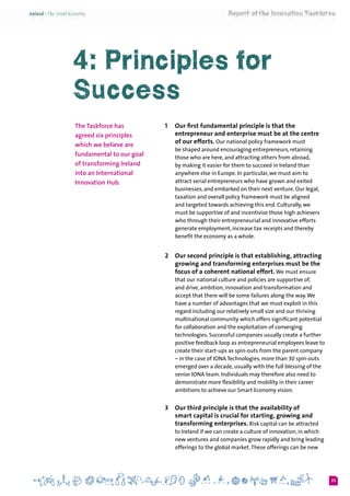 23
4: Principles for
Success
The Taskforce has
agreed six principles
which we believe are
fundamental to our goal
of transforming Ireland
into an International
Innovation Hub.
1 	 Our first fundamental principle is that the
entrepreneur and enterprise must be at the centre
of our efforts. Our national policy framework must
be shaped around encouraging entrepreneurs, retaining
those who are here, and attracting others from abroad,
by making it easier for them to succeed in Ireland than
anywhere else in Europe. In particular, we must aim to
attract serial entrepreneurs who have grown and exited
businesses, and embarked on their next venture. Our legal,
taxation and overall policy framework must be aligned
and targeted towards achieving this end. Culturally, we
must be supportive of and incentivise those high achievers
who through their entrepreneurial and innovative efforts
generate employment, increase tax receipts and thereby
benefit the economy as a whole.
2 	 Our second principle is that establishing, attracting
growing and transforming enterprises must be the
focus of a coherent national effort. We must ensure
that our national culture and policies are supportive of,
and drive, ambition, innovation and transformation and
accept that there will be some failures along the way.We
have a number of advantages that we must exploit in this
regard including our relatively small size and our thriving
multinational community which offers significant potential
for collaboration and the exploitation of converging
technologies. Successful companies usually create a further
positive feedback loop as entrepreneurial employees leave to
create their start-ups as spin-outs from the parent company
– in the case of IONA Technologies, more than 30 spin-outs
emerged over a decade, usually with the full blessing of the
senior IONA team. Individuals may therefore also need to
demonstrate more flexibility and mobility in their career
ambitions to achieve our Smart Economy vision.
3 	 Our third principle is that the availability of
smart capital is crucial for starting, growing and
transforming enterprises. Risk capital can be attracted
to Ireland if we can create a culture of innovation, in which
new ventures and companies grow rapidly and bring leading
offerings to the global market.These offerings can be new
 