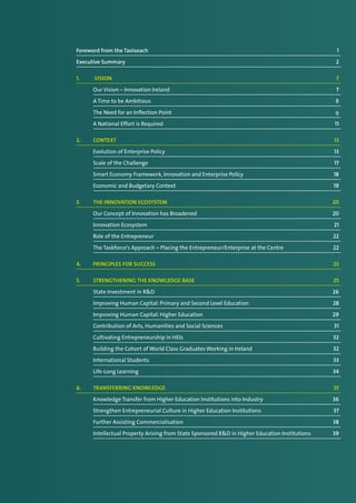 Foreword from the Taoiseach	 1
Executive Summary	 2
1.	 Vision	 7
	 Our Vision – Innovation Ireland	 7
	 A Time to be Ambitious	 8
	 The Need for an Inflection Point	 9
	 A National Effort is Required	 11
2. 	 Context	 13
	 Evolution of Enterprise Policy	 13
	 Scale of the Challenge 	 17
	 Smart Economy Framework, Innovation and Enterprise Policy	 18
	 Economic and Budgetary Context	 19
3. 	 The Innovation Ecosystem	 20
	 Our Concept of Innovation has Broadened	 20
	 Innovation Ecosystem	 21
	 Role of the Entrepreneur	 22
	 The Taskforce’s Approach – Placing the Entrepreneur/Enterprise at the Centre	 22
4. 	 Principles for success	 23
5. 	 Strengthening the Knowledge Base	 25
	 State Investment in R&D	 26
	 Improving Human Capital: Primary and Second Level Education 	 28
	 Improving Human Capital: Higher Education	 29
	 Contribution of Arts, Humanities and Social Sciences	 31
	 Cultivating Entrepreneurship in HEIs	 32
	 Building the Cohort of World Class Graduates Working in Ireland 	 32
	 International Students	 33
	 Life-Long Learning	 34
6. 	 Transferring Knowledge	 35
	 Knowledge Transfer from Higher Education Institutions into Industry	 36
	 Strengthen Entrepreneurial Culture in Higher Education Institutions	 37
	 Further Assisting Commercialisation	 38
	 Intellectual Property Arising from State Sponsored R&D in Higher Education Institutions	 39
 