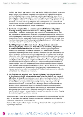 624
products, new services, new processes and/or new designs, and any combination of these. Rapid
growth not only creates jobs, but also creates business experience in global markets which
can then be fed back into new cycles of start-ups and into exploiting further waves of new
technology. Generally, where possible, the provision of capital should be left to the market but
there may be circumstances where the state needs to intervene to ensure that innovators and
businesses have access to start-up and growth capital. Entrepreneurs who successfully exit
their businesses should be encouraged to re-cycle their wealth directly into new businesses, and
share their experience by mentoring younger entrepreneurs.  
4 	 Our fourth principle is that an education system which fosters independent
thinking, creativity and innovation is vital to achieving the Smart Economy.
Education has a role both in developing the skills necessary for innovative export-led firms
and more generally in engendering cultures and attitudes which are supportive to innovation
more broadly. All levels of the education system must contribute to embedding these values in
our population from the very young to the older members of our workforce. A particular focus
must be on the development of creative, highly-skilled graduates as well as life-long learning,
mentoring and continuous professional development.
5 	 Our fifth principle is that the State should actively accelerate success by
encouraging flagship projects (see chapter 8) and by prioritising the provision
of excellent shared infrastructure. The State can intervene by providing excellent
infrastructure universally to all interested companies. Such shared infrastructure fairly
obviously includes transport and logistics networks, broadband, and “wet” laboratories for life
science companies.  But from time to time, it may emerge that an intelligent and far-sighted
intervention by the State can provide a substantial, competitive and, ideally, unique advantage
to companies operating in Ireland. Such interventions may change and disrupt an entire global
industry because those companies using the new infrastructure gain considerable advantage
over their international competitors allowing Irish companies develop a solution which can
then be exported.This in turn can attract yet further foreign direct investment, as companies
come to Ireland to use this highly innovative infrastructure.The State benefits by the additional
employment resulting from companies using the infrastructure, and possibly also from
revenues received by use of the infrastructure itself.This State investment must be undertaken
with a holistic view of its return on investment.
6 	 Our final principle is that we must sharpen the focus of our national research
system to ensure that it is targeted at areas of potential strategic and economic
advantage for Ireland. In particular, our research system must be aligned with an effective
technology transfer and commercialisation infrastructure to ensure that the significant
investment being made yields increasing rewards to economy and society in terms of
employment, revenue and solutions to societal challenges.This requires action from Public
Research Funding Agencies, from Higher Education Institutions, and from enterprise and
individual researchers.The inclusion by some HEIs of innovation as a third pillar of education
alongside teaching and research is a welcome development.We believe that further
transformation is necessary to maximise the relevance of our research system to the changing
demands of an export-focussed Smart Economy.
In the chapters which follow we set out a series of recommendations informed by these principles
which we believe will help to achieve our vision of a successful innovation ecosystem with the
entrepreneur and enterprise as its central driver.
The order of the chapters reflects a logical flow through the elements of the ecosystem, rather than
any ranking of importance.
 