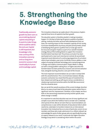 25
5. Strengthening the
Knowledge Base
Traditionally, economic
growth has been seen as
accumulating physical
capital and putting it
to work to make things
which could be sold to
the end user. Capital
is still important, but
knowledge is the
new currency of the
innovation economy
and our long-term
economic success is tied
inextricably to human
and knowledge capital.
The innovative enterprises we spoke about in the previous chapters
need all three forms of capital to fuel their growth.
The education system is therefore pivotal in making innovation
happen. It is the key to fostering the generic qualities of problem
solving, creativity and other personal skills development that can
have a far reaching impact on the innovation capacity of Irish society.
Curriculum developments at primary and post-primary levels, aimed
at developing these generic qualities from an early age need to
be resourced and given impetus as part of our overall innovation
strategy. Many of the building blocks to support the innovation
transformation have been laid.The primary curriculum has been
overhauled and is now much more learner centred. At second level,
important recent elements of a continuing programme of curriculum
reform have included a new Junior Certificate Science syllabus, a new
subject of Leaving Certificate Technology and a revised programme
in Design and Graphics Communication. Project Maths is rolling
out with a strong problem-solving focus. In higher education the
transformation has been profound as research and commercialisation
have, alongside teaching, become a core part of the mission.
The most important recommendation we can make is to keep faith
with this overall direction.This is no trivial task, however. Already,
economic contraction has meant that the pace of investment has
been slowed and catching up will require serious consideration or
rebalancing investment priorities within the NDP.We recommend
that this should be done.
Nor can we let the overall soundness of the current strategic direction
blind us to areas at each level of the education system where there is
significant room for improvement.Therefore, in this chapter, we focus
both on the overarching investment priority and the specific areas
where change is needed.
It is important to note that education was one of many significant and
complex issues which the Taskforce had to consider over a relatively
short period of time.We do not claim that our recommendations are
comprehensive or cover all the elements of educational reform which
need to be undertaken to transform Ireland into an International
Innovation Hub. Instead we focus on areas of particular concern to our
members and those who made submissions to us.Where relevant we
acknowledge the work of other groups who are specifically focussing
on aspects relevant to our remit, in particular the Higher Education
Strategy Group which is considering reform within the sector.
 