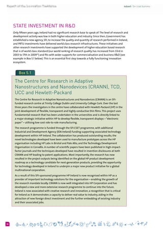 626
State investment in R&D
Only fifteen years ago, Ireland had no significant research base to speak of.The level of research and
development activity was low in both higher education and industry. Since then, Government has
established a new agency, SFI, to increase the quality and quantity of research performed in Ireland,
and PRTLI investments have delivered world class research infrastructures.These initiatives and
other research investments have supported the development of higher education based research
that is of world class standard (our world ranking of research quality has increased from 33rd in
2003 to 17th in 200933
) and fits with wider supports for commercialisation and business R&D (see
example in Box 5.1 below).This is an essential first step towards a fully functioning innovation
ecosystem.
Box 5.1
The Centre for Research in Adaptive
Nanostructures and Nanodevices (CRANN), TCD,
UCC and Hewlett-Packard
The Centre for Research in Adaptive Nanostructures and Nanodevices (CRANN) is an SFI-
funded research centre at Trinity College Dublin and University College Cork. Over the last
three years the investigators in the centre have collaborated with Hewlett-Packard (HP) in the
joint development of flexible, transparent and highly conductive thin films.This project uses
fundamental research that has been undertaken in the universities and is directly linked to
a major strategic initiative within HP to develop flexible, transparent displays – “electronic
paper” – utilising low-cost role-to-role manufacturing.
The research programme is funded through the SFI CSET programme, with additional
Industrial and Development Agency (IDA Ireland) funding supporting associated technology
development within HP Ireland.The collaboration has produced outstanding results; the
novel technologies developed have been used to manufacture prototypes across the HP
organisation including HP Labs in Bristol and Palo Alto, and the Technology Development
Organisation in Corvallis. A number of scientific papers have been published in high-impact-
factor journals and the techniques developed have resulted in invention disclosures at both
CRANN and HP leading to patent applications. Most importantly, the research has now
resulted in the project outputs being identified on the global HP product development
roadmap as a technology candidate for next-generation products, providing the opportunity
for technology developed in Ireland to underpin a major new product initiative for a global
multinational corporation.
As a result of this SFI-sponsored programme HP Ireland is now recognised within HP as a
provider of important technology solutions for the organisation – enabling the growth of
the research mandate locally. CRANN is now well integrated into HP Corporation and has
developed a new and more extensive research programme to continue into the future.
Ireland is now associated with creative research and innovation, a recognition that is critical
for Ireland as it demonstrates a capacity to deliver real value to industry, aiding in the
attraction of new foreign direct investment and the further embedding of existing industry
and their associated jobs.
 