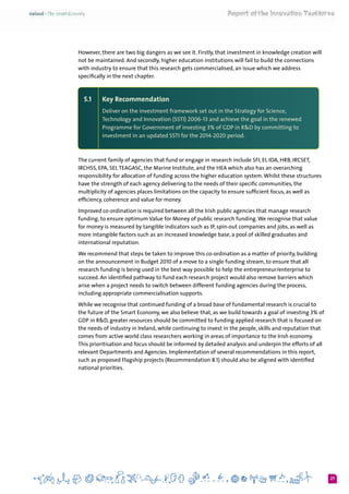 27
However, there are two big dangers as we see it. Firstly, that investment in knowledge creation will
not be maintained. And secondly, higher education institutions will fail to build the connections
with industry to ensure that this research gets commercialised, an issue which we address
specifically in the next chapter.
5.1 	 Key Recommendation
Deliver on the investment framework set out in the Strategy for Science,
Technology and Innovation (SSTI) 2006-13 and achieve the goal in the renewed
Programme for Government of investing 3% of GDP in R&D by committing to
investment in an updated SSTI for the 2014-2020 period.
The current family of agencies that fund or engage in research include SFI, EI, IDA, HRB, IRCSET,
IRCHSS, EPA, SEI,TEAGASC, the Marine Institute, and the HEA which also has an overarching
responsibility for allocation of funding across the higher education system.Whilst these structures
have the strength of each agency delivering to the needs of their specific communities, the
multiplicity of agencies places limitations on the capacity to ensure sufficient focus, as well as
efficiency, coherence and value for money.
Improved co-ordination is required between all the Irish public agencies that manage research
funding, to ensure optimum Value for Money of public research funding.We recognise that value
for money is measured by tangible indicators such as IP, spin-out companies and jobs, as well as
more intangible factors such as an increased knowledge base, a pool of skilled graduates and
international reputation.
We recommend that steps be taken to improve this co-ordination as a matter of priority, building
on the announcement in Budget 2010 of a move to a single funding stream, to ensure that all
research funding is being used in the best way possible to help the entrepreneur/enterprise to
succeed. An identified pathway to fund each research project would also remove barriers which
arise when a project needs to switch between different funding agencies during the process,
including appropriate commercialisation supports.
While we recognise that continued funding of a broad base of fundamental research is crucial to
the future of the Smart Economy, we also believe that, as we build towards a goal of investing 3% of
GDP in R&D, greater resources should be committed to funding applied research that is focused on
the needs of industry in Ireland, while continuing to invest in the people, skills and reputation that
comes from active world class researchers working in areas of importance to the Irish economy.
This prioritisation and focus should be informed by detailed analysis and underpin the efforts of all
relevant Departments and Agencies. Implementation of several recommendations in this report,
such as proposed Flagship projects (Recommendation 8.1) should also be aligned with identified
national priorities.
 