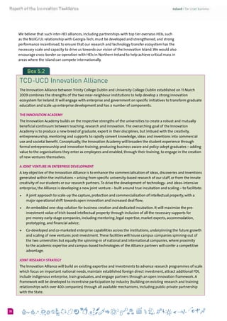 630
We believe that such inter-HEI alliances, including partnerships with top tier overseas HEIs, such
as the NUIG/UL relationship with Georgia Tech, must be developed and strengthened, and strong
performance incentivised, to ensure that our research and technology transfer ecosystem has the
necessary scale and capacity to drive us towards our vision of the Innovation Island.We would also
encourage cross-border co-operation with HEIs in Northern Ireland to help achieve critical mass in
areas where the island can compete internationally.
Box 5.2
TCD-UCD Innovation Alliance
The Innovation Alliance between Trinity College Dublin and University College Dublin established on 11 March
2009 combines the strengths of the two near-neighbour institutions to help develop a strong innovation
ecosystem for Ireland. It will engage with enterprise and government on specific initiatives to transform graduate
education and scale up enterprise development and has a number of components.
The Innovation Academy
The Innovation Academy builds on the respective strengths of the universities to create a robust and mutually
beneficial continuum between teaching, research and innovation.The overarching goal of the Innovation
Academy is to produce a new breed of graduate, expert in their disciplines, but imbued with the creativity,
entrepreneurship, mentoring and supports to rapidly convert knowledge, ideas and inventions into commercial
use and societal benefit. Conceptually, the Innovation Academy will broaden the student experience through
formal entrepreneurship and innovation training, producing business aware and policy-adept graduates – adding
value to the organisations they enter as employees and enabled, through their training, to engage in the creation
of new ventures themselves.
A Joint Venture in Enterprise Development
A key objective of the Innovation Alliance is to enhance the commercialisation of ideas, discoveries and inventions
generated within the institutions – arising from specific university-based research of our staff, or from the innate
creativity of our students or our research partners.To drive the development of technology- and ideas-intensive
enterprise, the Alliance is developing a new joint venture – built around true incubation and scaling – to facilitate:
+	 A joint approach to scale-up the capture, protection and commercialisation of intellectual property, with a
major operational shift towards open innovation and increased deal flow;
+	 An embedded one-stop solution for business creation and dedicated incubation. It will maximize the pre-
investment value of Irish-based intellectual property through inclusion of all the necessary supports for
pre-money early-stage companies, including mentoring, legal expertise, market experts, accommodation,
prototyping, and financial advice;
+	 Co-developed and co-marketed enterprise capabilities across the institutions, underpinning the future growth
and scaling of new ventures post-investment.These facilities will house campus companies spinning-out of
the two universities but equally the spinning-in of national and international companies, where proximity
to the academic expertise and campus-based technologies of the Alliance partners will confer a competitive
advantage.
Joint research strategy
The Innovation Alliance will build on existing expertise and investments to advance research programmes of scale
which focus on important national needs, maintain established foreign direct investment, attract additional FDI,
include indigenous enterprise, train graduates, and engage partners through an open innovation framework. A
framework will be developed to incentivise participation by industry (building on existing research and training
relationships with over 400 companies) through all available mechanisms, including public-private partnership
with the State.
 