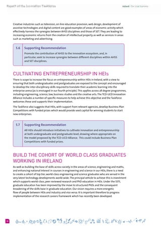 632
Creative industries such as television, on-line education provision, web design, development of
assistive technologies and digital content are good examples of areas of economic activity which
effectively harness the synergies between AHSS disciplines and those of SET.They are leading to
increasing economic returns from the creation of intellectual property as well as services in areas
such as marketing and advertising.
5.6 	 Supporting Recommendation
Promote the contribution of AHSS to the innovation ecosystem, and, in
particular, seek to increase synergies between different disciplines within AHSS
and SET disciplines.
Cultivating Entrepreneurship in HEIs
There is scope to increase the focus on entrepreneurship within HEIs in Ireland, with a view to
ensuring that both undergraduates and postgraduates are exposed to the concept and encouraged
to develop the inter-disciplinary skills required to translate their academic learning into the
enterprise arena (as is envisaged in our fourth principle).This applies across all degree programmes,
including engineering, science, law, business studies and the creative arts.The TCD-UCD Innovation
Alliance includes a number of specific measures to help achieve this objective and the Taskforce
welcomes these and supports their implementation.
The Taskforce also suggests that HEIs, with support from relevant agencies, develop Business Plan
Competitions with funded prizes which would provide seed capital for winning students to start
new enterprises.
5.7 	 Supporting Recommendation
All HEIs should introduce initiatives to cultivate innovation and entrepreneurship
at both undergraduate and postgraduate level, drawing where appropriate on
the model proposed by the TCD-UCD Alliance.  This could include Business Plan
Competitions with funded prizes.
Build the Cohort of World Class Graduates
working in Ireland
As well as building the base of skills across society in the areas of science, engineering and maths,
and enhancing national interest in courses in engineering and science in our HEIs, there is a need
to create a cohort of top tier, world-class engineering and science graduates who are versed in the
very latest technology developments world-wide.The principal vehicle to achieve this is investment
which supports world-class, peer reviewed research and PhD education in HEIs. Under the SSTI,
graduate education has been improved by the move to structured PhDs and the consequent
broadening of the skills base in graduate education. Our vision requires a more energetic
flow of people between HEIs and industry and vice versa. It is important therefore to progress
implementation of the research careers framework which has recently been developed.
 