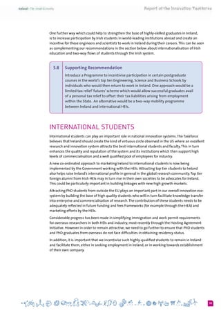 33
One further way which could help to strengthen the base of highly-skilled graduates in Ireland,
is to increase participation by Irish students in world-leading institutions abroad and create an
incentive for these engineers and scientists to work in Ireland during their careers.This can be seen
as complementing our recommendations in the section below about internationalisation of Irish
education and two-way flows of students through the Irish system.
5.8 	 Supporting Recommendation  
Introduce a Programme to incentivise participation in certain postgraduate
courses in the world’s top ten Engineering, Science and Business Schools by
individuals who would then return to work in Ireland. One approach would be a
limited tax relief ‘futures’ scheme which would allow successful graduates avail
of a personal tax relief to offset their tax liabilities arising from employment
within the State.  An alternative would be a two-way mobility programme
between Ireland and international HEIs.
International students
International students can play an important role in national innovation systems.The Taskforce
believes that Ireland should create the kind of virtuous circle observed in the US where an excellent
research and innovation system attracts the best international students and faculty.This in turn
enhances the quality and reputation of the system and its institutions which then support high
levels of commercialisation and a well qualified pool of employees for industry.
A new co-ordinated approach to marketing Ireland to international students is now being
implemented by the Government working with the HEIs. Attracting top tier students to Ireland
also helps raise Ireland’s international profile in general in the global research community.Top tier
foreign alumni from Irish HEIs may in turn rise in their own societies to be advocates for Ireland.
This could be particularly important in building linkages with new high growth markets.
Attracting PhD students from outside the EU plays an important part in our overall innovation eco-
system by building the base of high quality students who will in turn facilitate knowledge transfer
into enterprise and commercialisation of research.The contribution of these students needs to be
adequately reflected in future funding and fees frameworks (for example through the HEA) and
marketing efforts by the HEIs.
Considerable progress has been made in simplifying immigration and work permit requirements
for overseas researchers in both HEIs and industry, most recently through the Hosting Agreement
Initiative. However in order to remain attractive, we need to go further to ensure that PhD students
and PhD graduates from overseas do not face difficulties in obtaining residency status.
In addition, it is important that we incentivise such highly-qualified students to remain in Ireland
and facilitate them, either in seeking employment in Ireland, or in working towards establishment
of their own company.
 