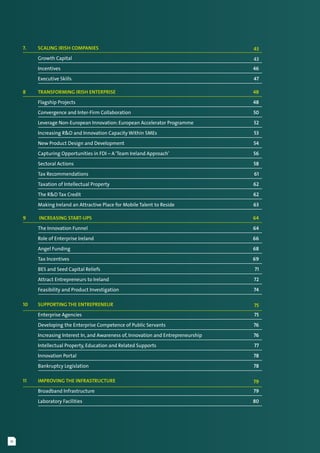 iv
7. 	 Scaling Irish Companies	 43
	 Growth Capital	 43
	 Incentives	 46
	 Executive Skills	 47
8	 Transforming Irish Enterprise	 48
	 Flagship Projects	 48
	 Convergence and Inter-Firm Collaboration	 50
	 Leverage Non-European Innovation: European Accelerator Programme	 52
	 Increasing R&D and Innovation Capacity Within SMEs	 53
	 New Product Design and Development	 54
	 Capturing Opportunities in FDI – A‘Team Ireland Approach’	 56
	 Sectoral Actions	 58
	 Tax Recommendations	 61
	 Taxation of Intellectual Property	 62
	 The R&D Tax Credit	 62
	 Making Ireland an Attractive Place for Mobile Talent to Reside	 63
9	  Increasing Start-Ups	 64
	 The Innovation Funnel	 64
	 Role of Enterprise Ireland	 66
	 Angel Funding	 68
	 Tax Incentives	 69
	 BES and Seed Capital Reliefs	 71
	 Attract Entrepreneurs to Ireland	 72
	 Feasibility and Product Investigation	 74
10	 Supporting the Entrepreneur	 75
	 Enterprise Agencies	 75
	 Developing the Enterprise Competence of Public Servants	 76
	 Increasing Interest In, and Awareness of, Innovation and Entrepreneurship	 76
	 Intellectual Property, Education and Related Supports	 77
	 Innovation Portal	 78
	 Bankruptcy Legislation	 78
11	 Improving the Infrastructure	 79
	 Broadband Infrastructure	 79
	 Laboratory Facilities	 80
 